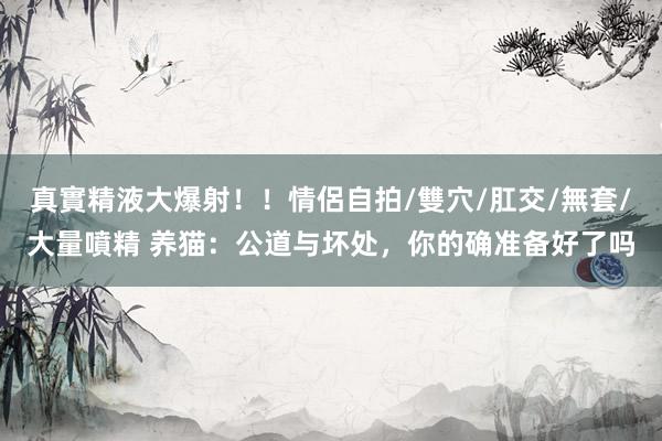   真實精液大爆射！！情侶自拍/雙穴/肛交/無套/大量噴精 养猫：公道与坏处，你的确准备好了吗
