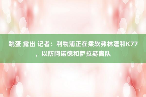   跳蛋 露出 记者：利物浦正在柔软弗林蓬和K77，以防阿诺德和萨拉赫离队