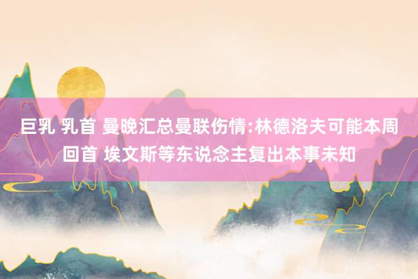   巨乳 乳首 曼晚汇总曼联伤情:林德洛夫可能本周回首 埃文斯等东说念主复出本事未知