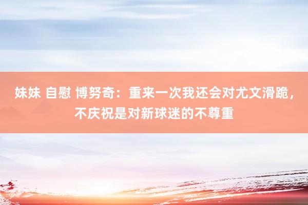   妹妹 自慰 博努奇：重来一次我还会对尤文滑跪，不庆祝是对新球迷的不尊重