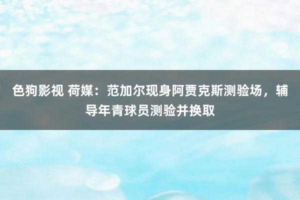   色狗影视 荷媒：范加尔现身阿贾克斯测验场，辅导年青球员测验并换取