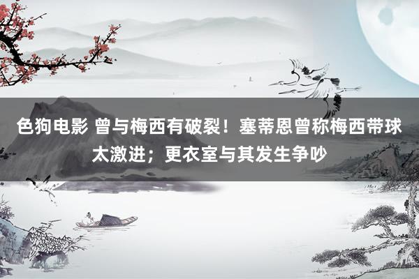   色狗电影 曾与梅西有破裂！塞蒂恩曾称梅西带球太激进；更衣室与其发生争吵