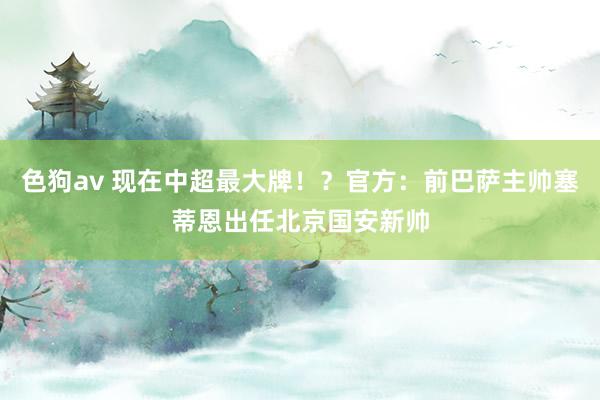   色狗av 现在中超最大牌！？官方：前巴萨主帅塞蒂恩出任北京国安新帅
