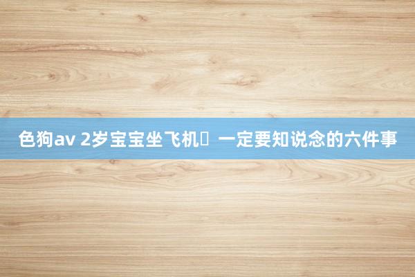   色狗av 2岁宝宝坐飞机️一定要知说念的六件事