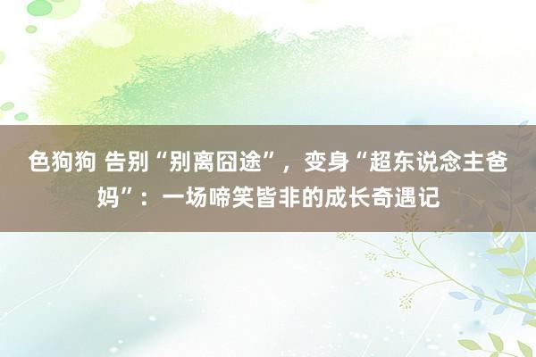   色狗狗 告别“别离囧途”，变身“超东说念主爸妈”：一场啼笑皆非的成长奇遇记