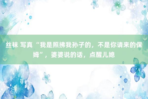  丝袜 写真 “我是照拂我孙子的，不是你请来的保姆”，婆婆说的话，点醒儿媳