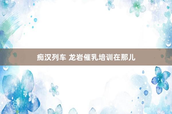   痴汉列车 龙岩催乳培训在那儿
