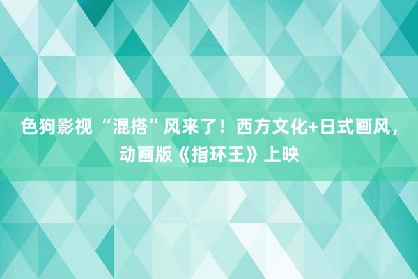   色狗影视 “混搭”风来了！西方文化+日式画风，动画版《指环王》上映
