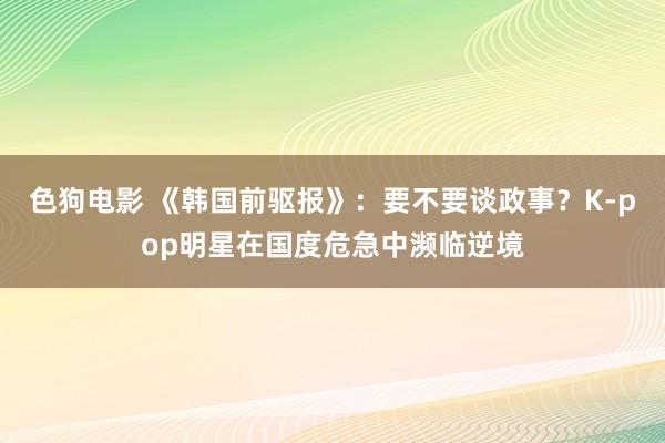   色狗电影 《韩国前驱报》：要不要谈政事？K-pop明星在国度危急中濒临逆境