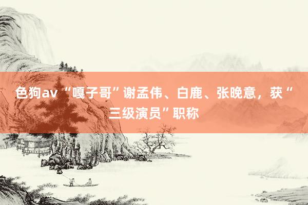   色狗av “嘎子哥”谢孟伟、白鹿、张晚意，获“三级演员”职称