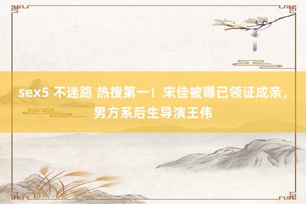   sex5 不迷路 热搜第一！宋佳被曝已领证成亲，男方系后生导演王伟