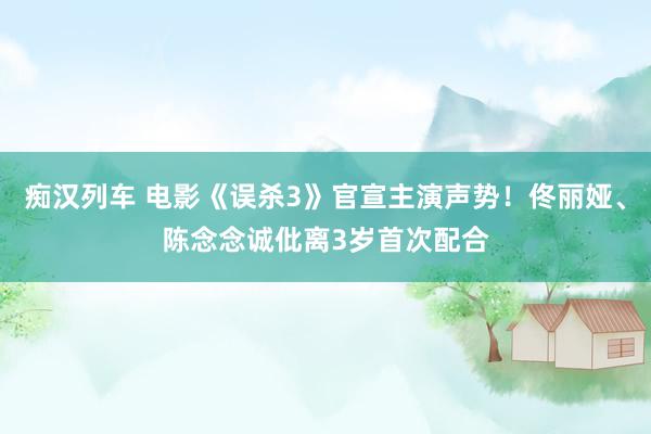  痴汉列车 电影《误杀3》官宣主演声势！佟丽娅、陈念念诚仳离3岁首次配合