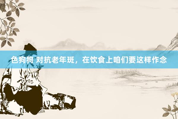   色狗狗 对抗老年斑，在饮食上咱们要这样作念