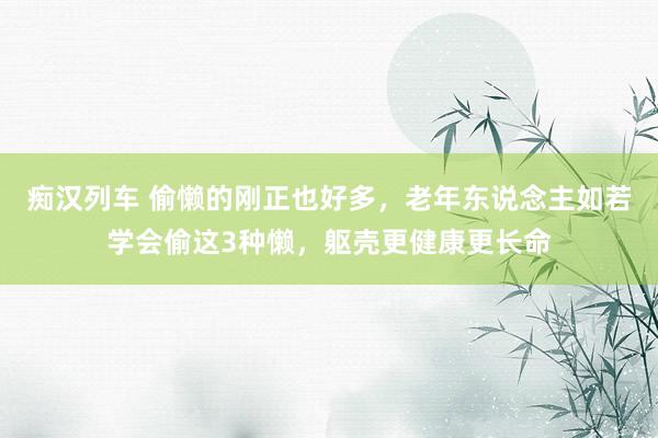   痴汉列车 偷懒的刚正也好多，老年东说念主如若学会偷这3种懒，躯壳更健康更长命
