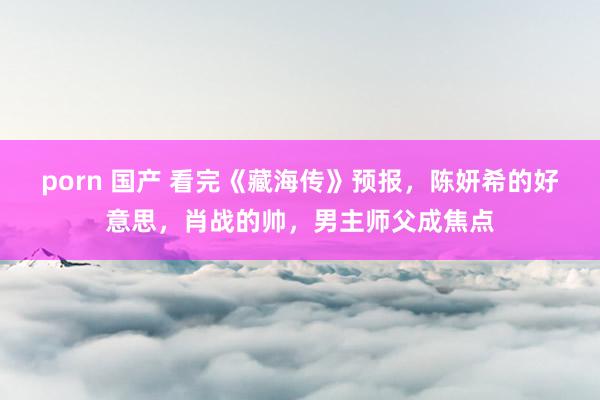   porn 国产 看完《藏海传》预报，陈妍希的好意思，肖战的帅，男主师父成焦点