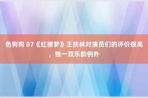  色狗狗 87《红楼梦》王扶林对演员们的评价很高，独一双乐韵例外