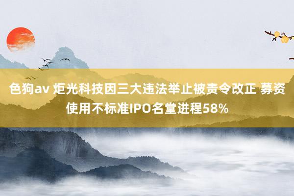   色狗av 炬光科技因三大违法举止被责令改正 募资使用不标准IPO名堂进程58%