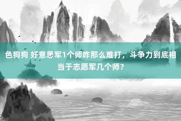   色狗狗 好意思军1个师咋那么难打，斗争力到底相当于志愿军几个师？