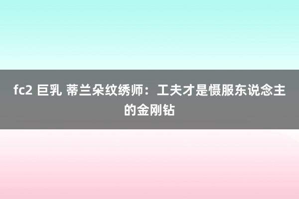   fc2 巨乳 蒂兰朵纹绣师：工夫才是慑服东说念主的金刚钻