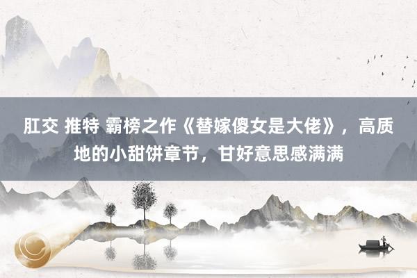   肛交 推特 霸榜之作《替嫁傻女是大佬》，高质地的小甜饼章节，甘好意思感满满