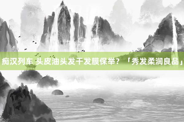   痴汉列车 头皮油头发干发膜保举？「秀发柔润良品」