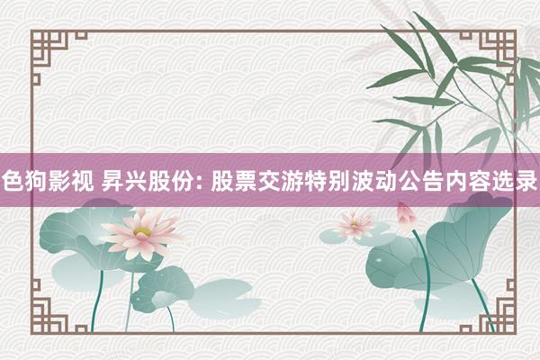   色狗影视 昇兴股份: 股票交游特别波动公告内容选录