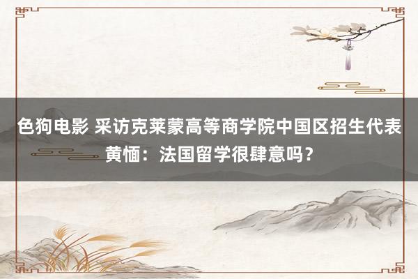   色狗电影 采访克莱蒙高等商学院中国区招生代表黄愐：法国留学很肆意吗？