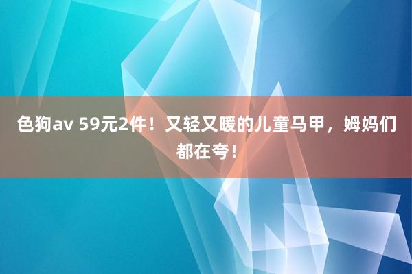   色狗av 59元2件！又轻又暖的儿童马甲，姆妈们都在夸！