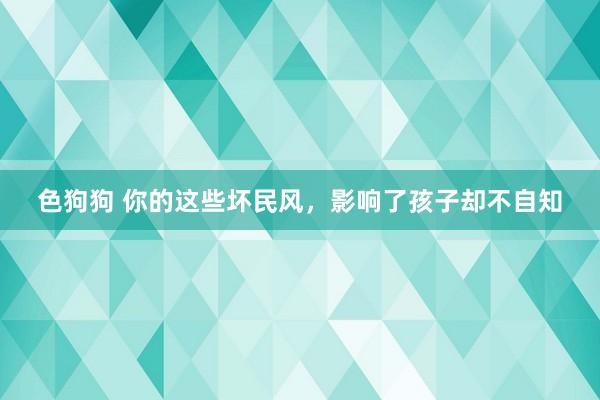   色狗狗 你的这些坏民风，影响了孩子却不自知
