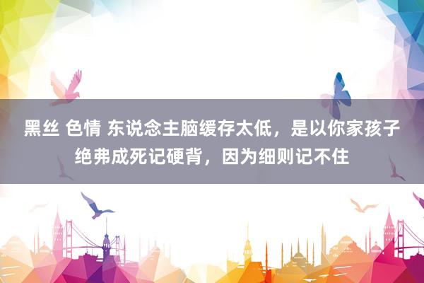   黑丝 色情 东说念主脑缓存太低，是以你家孩子绝弗成死记硬背，因为细则记不住