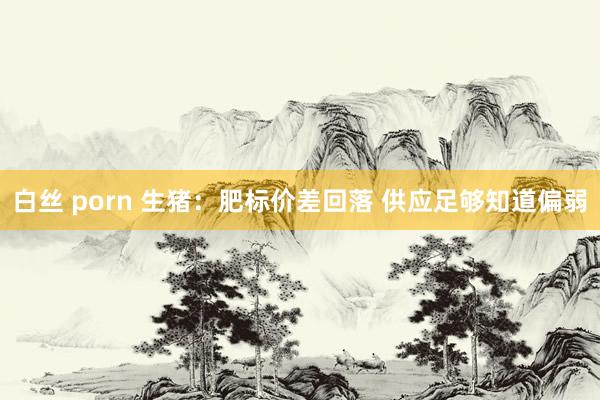   白丝 porn 生猪：肥标价差回落 供应足够知道偏弱