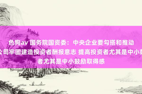  色狗av 国务院国资委：中央企业要勾搭和推动控股上市公司牢固建造投资者酬报意志 提高投资者尤其是中小鼓励取得感