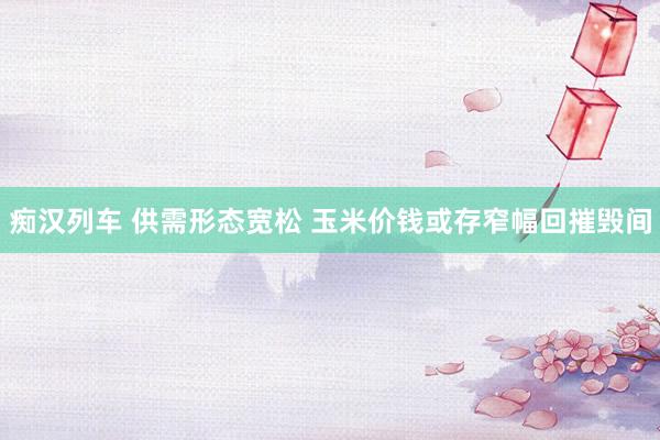   痴汉列车 供需形态宽松 玉米价钱或存窄幅回摧毁间