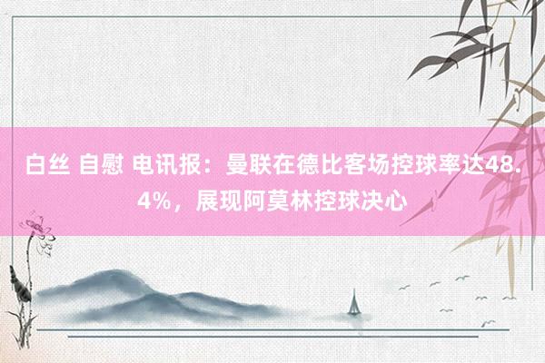   白丝 自慰 电讯报：曼联在德比客场控球率达48.4%，展现阿莫林控球决心