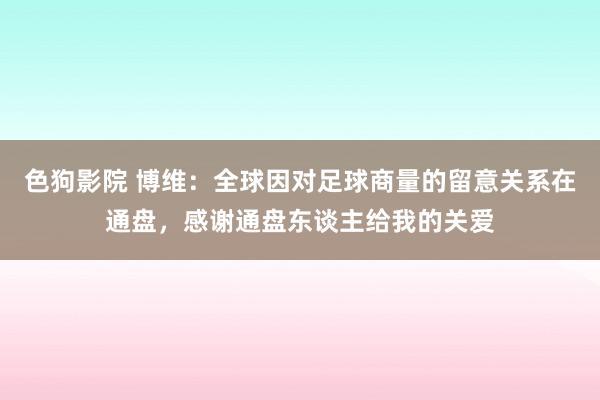   色狗影院 博维：全球因对足球商量的留意关系在通盘，感谢通盘东谈主给我的关爱