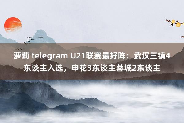   萝莉 telegram U21联赛最好阵：武汉三镇4东谈主入选，申花3东谈主蓉城2东谈主