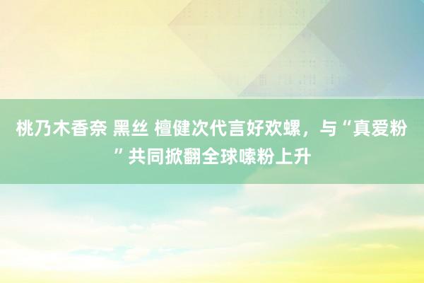   桃乃木香奈 黑丝 檀健次代言好欢螺，与“真爱粉”共同掀翻全球嗦粉上升