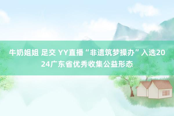   牛奶姐姐 足交 YY直播“非遗筑梦操办”入选2024广东省优秀收集公益形态