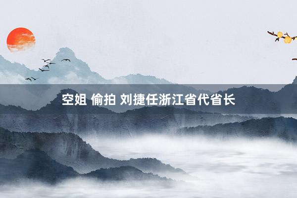   空姐 偷拍 刘捷任浙江省代省长
