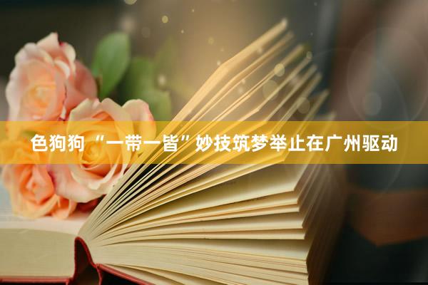   色狗狗 “一带一皆”妙技筑梦举止在广州驱动