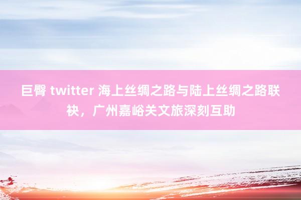   巨臀 twitter 海上丝绸之路与陆上丝绸之路联袂，广州嘉峪关文旅深刻互助