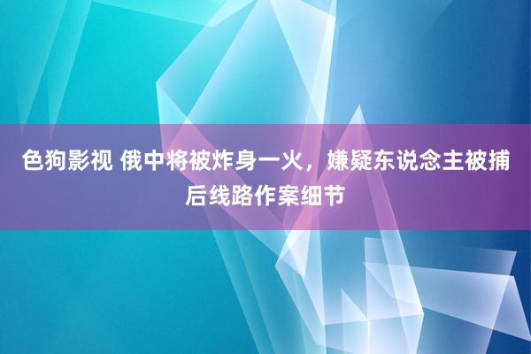   色狗影视 俄中将被炸身一火，嫌疑东说念主被捕后线路作案细节