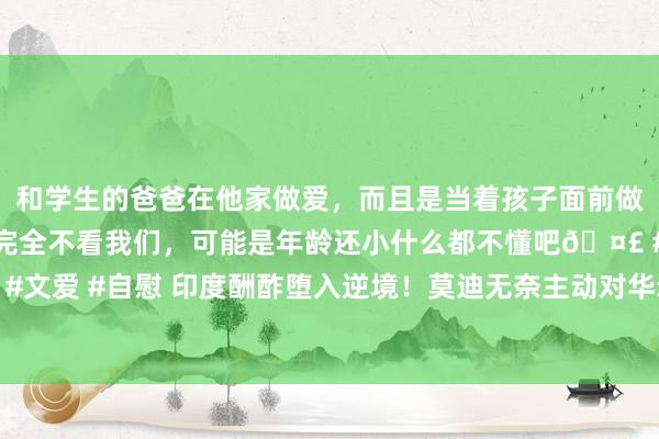  和学生的爸爸在他家做爱，而且是当着孩子面前做爱，太刺激了，孩子完全不看我们，可能是年龄还小什么都不懂吧🤣 #同城 #文爱 #自慰 印度酬酢堕入逆境！莫迪无奈主动对华示好，专员飞抵北京求见王毅