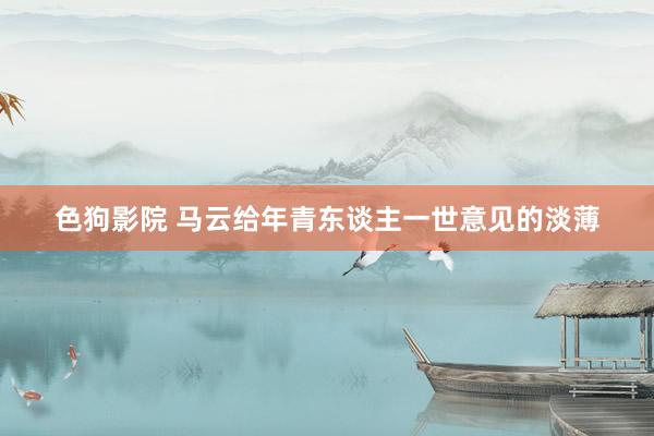   色狗影院 马云给年青东谈主一世意见的淡薄