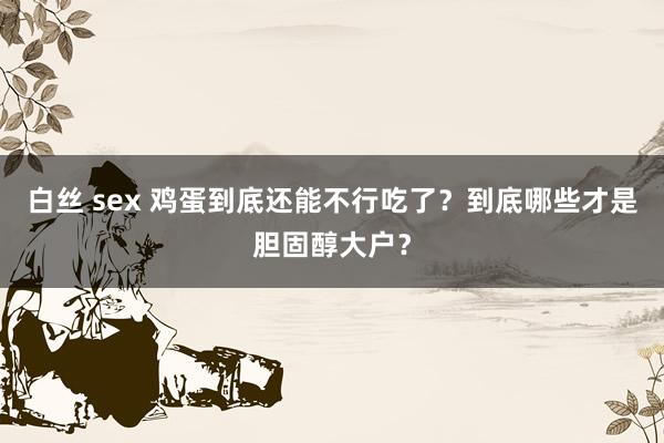   白丝 sex 鸡蛋到底还能不行吃了？到底哪些才是胆固醇大户？