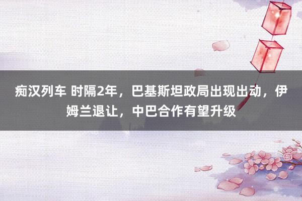   痴汉列车 时隔2年，巴基斯坦政局出现出动，伊姆兰退让，中巴合作有望升级
