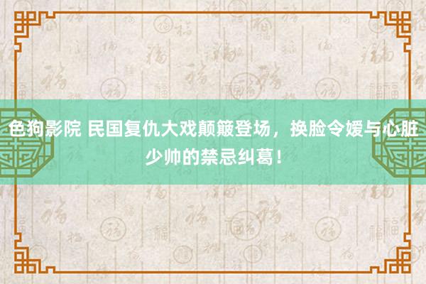   色狗影院 民国复仇大戏颠簸登场，换脸令嫒与心脏少帅的禁忌纠葛！