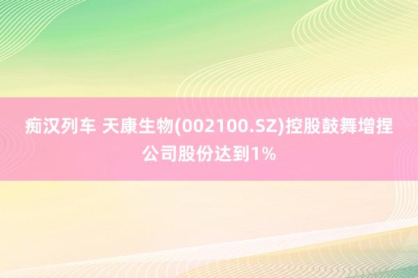   痴汉列车 天康生物(002100.SZ)控股鼓舞增捏公司股份达到1%