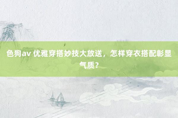   色狗av 优雅穿搭妙技大放送，怎样穿衣搭配彰显气质？