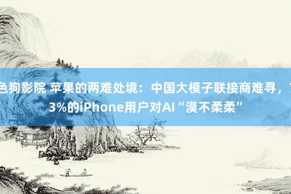   色狗影院 苹果的两难处境：中国大模子联接商难寻，73%的iPhone用户对AI“漠不柔柔”